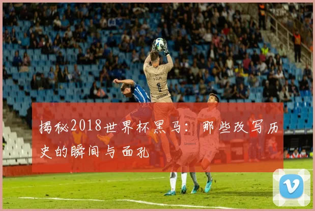 揭秘2018世界杯黑马：那些改写历史的瞬间与面孔