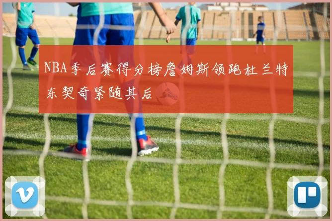 NBA季后赛得分榜詹姆斯领跑杜兰特东契奇紧随其后