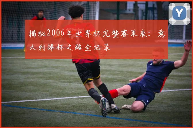 揭秘2006年世界杯完整赛果表：意大利捧杯之路全记录