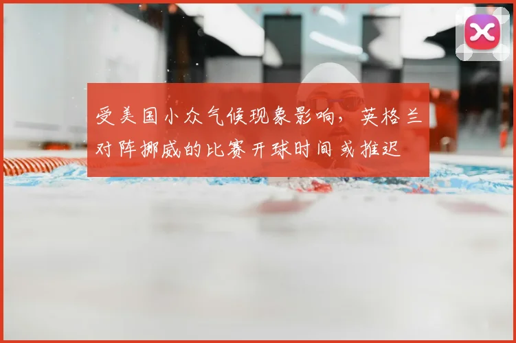 受美国小众气候现象影响,英格兰对阵挪威的比赛开球时间或推迟