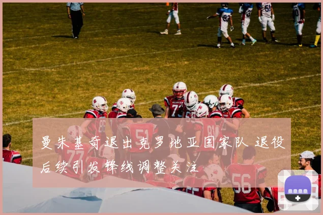 曼朱基奇退出克罗地亚国家队 退役后续引发锋线调整关注