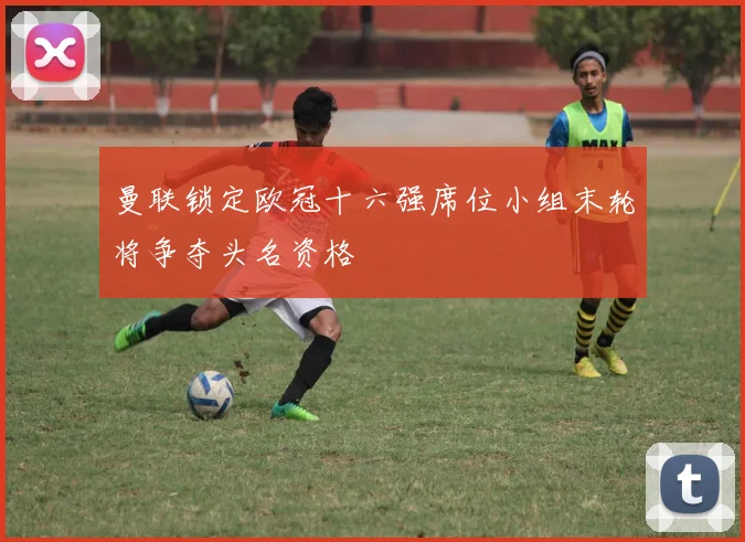 曼联锁定欧冠十六强席位小组末轮将争夺头名资格