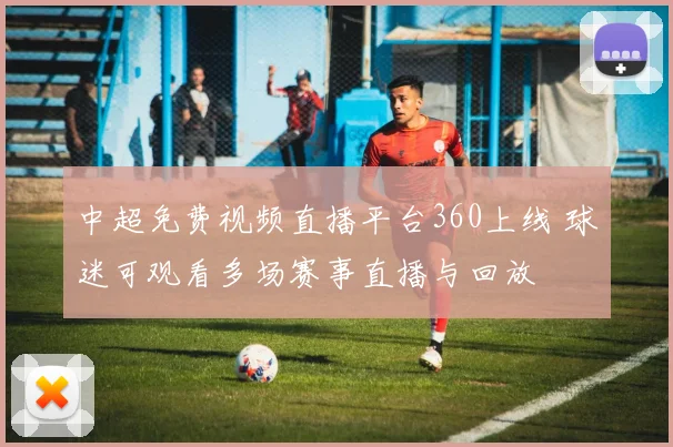 中超免费视频直播平台360上线 球迷可观看多场赛事直播与回放