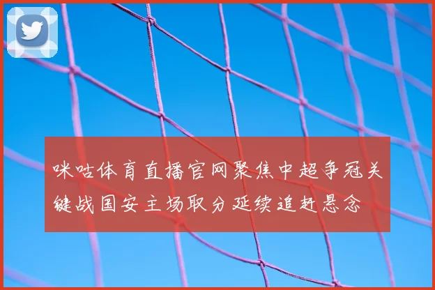 咪咕体育直播官网聚焦中超争冠关键战国安主场取分延续追赶悬念