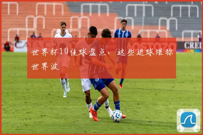 世界杯10佳球盘点,这些进球堪称世界波