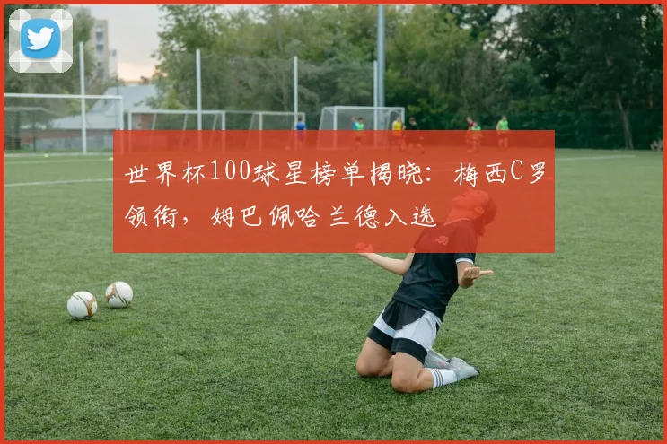 世界杯100球星榜单揭晓:梅西C罗领衔,姆巴佩哈兰德入选