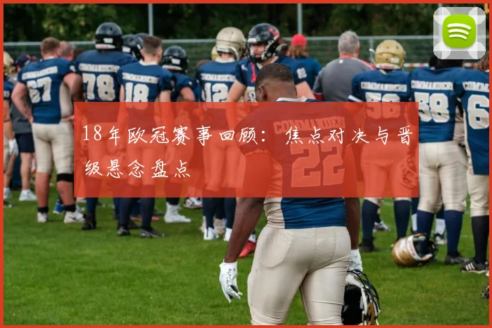 18年欧冠赛事回顾:焦点对决与晋级悬念盘点