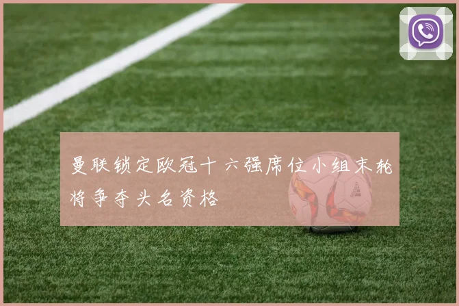 曼联锁定欧冠十六强席位小组末轮将争夺头名资格