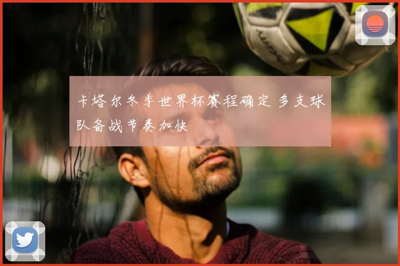 卡塔尔冬季世界杯赛程确定 多支球队备战节奏加快